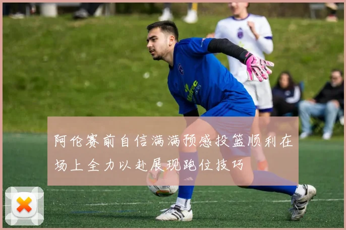 阿伦赛前自信满满预感投篮顺利在场上全力以赴展现跑位技巧