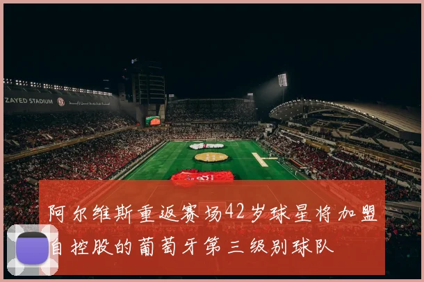 阿尔维斯重返赛场42岁球星将加盟自控股的葡萄牙第三级别球队