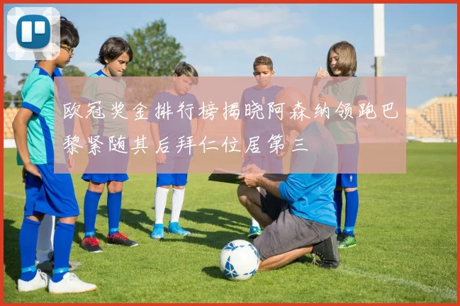 欧冠奖金排行榜揭晓阿森纳领跑巴黎紧随其后拜仁位居第三
