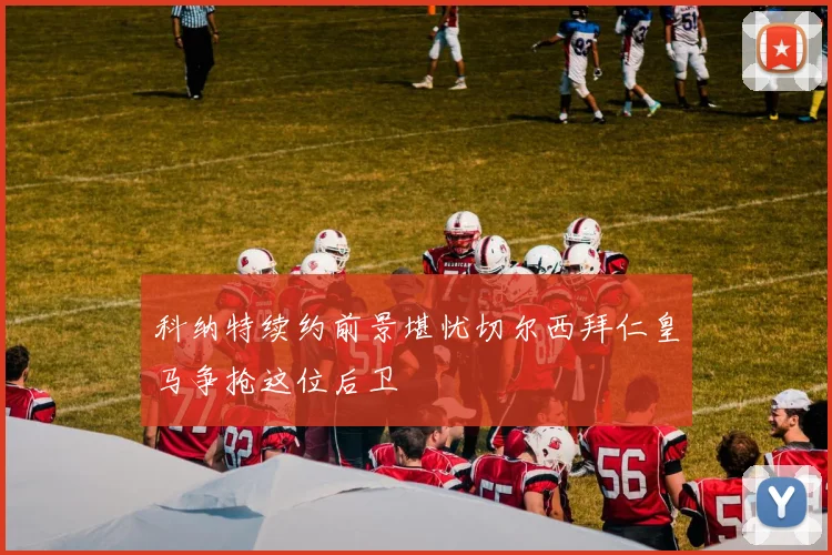科纳特续约前景堪忧切尔西拜仁皇马争抢这位后卫