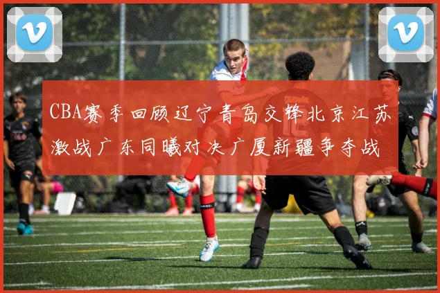 CBA赛季回顾辽宁青岛交锋北京江苏激战广东同曦对决广厦新疆争夺战精彩纷呈