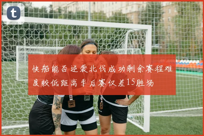 快船能否逆袭北伐成功剩余赛程难度较低距离季后赛仅差15胜场